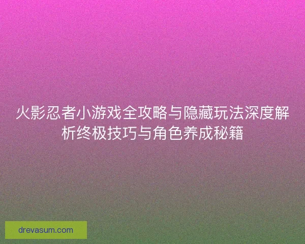 火影忍者小游戏全攻略与隐藏玩法深度解析终极技巧与角色养成秘籍