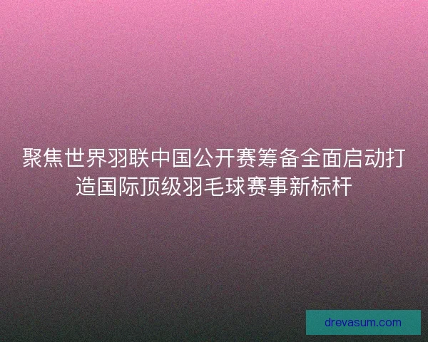聚焦世界羽联中国公开赛筹备全面启动打造国际顶级羽毛球赛事新标杆