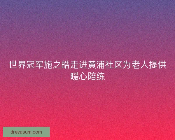 世界冠军施之皓走进黄浦社区为老人提供暖心陪练